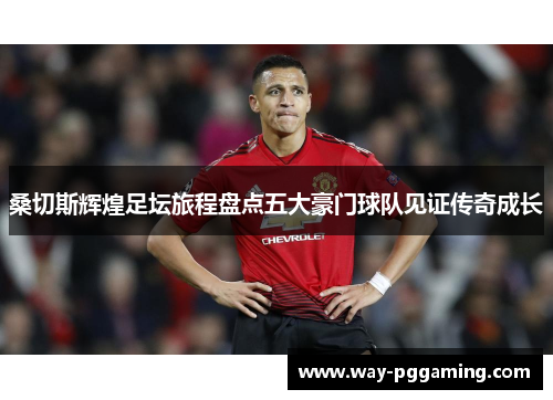 桑切斯辉煌足坛旅程盘点五大豪门球队见证传奇成长 桑切斯辉煌足坛旅程盘点五大豪门球队见证传奇成长