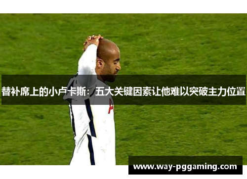 替补席上的小卢卡斯：五大关键因素让他难以突破主力位置