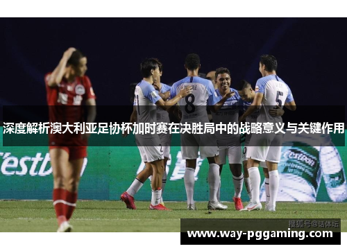 深度解析澳大利亚足协杯加时赛在决胜局中的战略意义与关键作用 深度解析澳大利亚足协杯加时赛在决胜局中的战略意义与关键作用