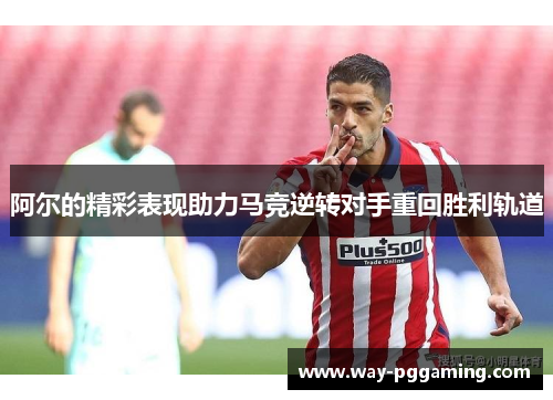 阿尔的精彩表现助力马竞逆转对手重回胜利轨道 阿尔的精彩表现助力马竞逆转对手重回胜利轨道