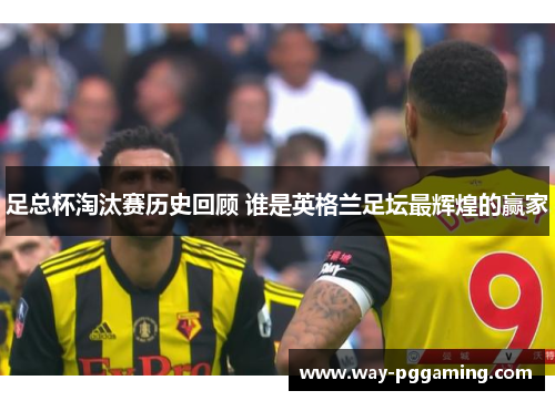 足总杯淘汰赛历史回顾 谁是英格兰足坛最辉煌的赢家
