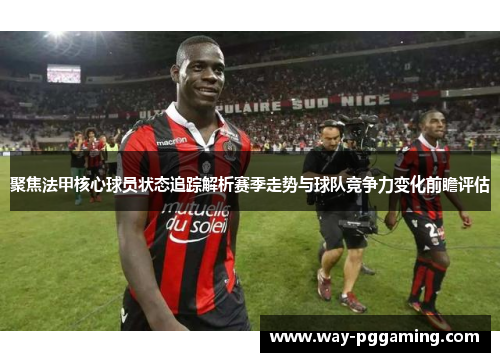 聚焦法甲核心球员状态追踪解析赛季走势与球队竞争力变化前瞻评估 聚焦法甲核心球员状态追踪解析赛季走势与球队竞争力变化前瞻评估