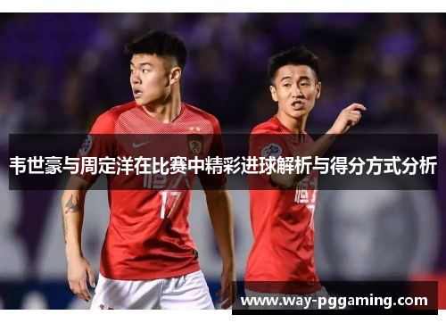 韦世豪与周定洋在比赛中精彩进球解析与得分方式分析 韦世豪与周定洋在比赛中精彩进球解析与得分方式分析