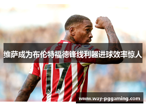维萨成为布伦特福德锋线利器进球效率惊人 维萨成为布伦特福德锋线利器进球效率惊人