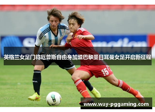 英格兰女足门将厄普斯自由身加盟巴黎圣日耳曼女足开启新征程