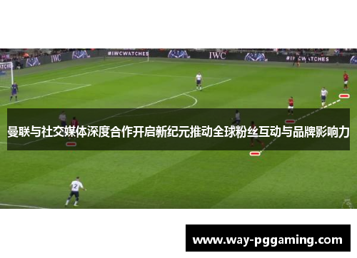 曼联与社交媒体深度合作开启新纪元推动全球粉丝互动与品牌影响力